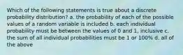 Which of the following statements is true about a discrete probability distribution? a. the probability of each of the possible values of a random variable is included b. each individual probability must be between the values of 0 and 1, inclusive c. the sum of all individual probabilities must be 1 or 100% d. all of the above