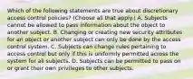 Which of the following statements are true about discretionary access control policies? (Choose all that apply.) A. Subjects cannot be allowed to pass information about the object to another subject. B. Changing or creating new security attributes for an object or another subject can only be done by the access control system. C. Subjects can change rules pertaining to access control but only if this is uniformly permitted across the system for all subjects. D. Subjects can be permitted to pass on or grant their own privileges to other subjects.