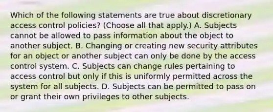 Which of the following statements are true about discretionary access control policies? (Choose all that apply.) A. Subjects cannot be allowed to pass information about the object to another subject. B. Changing or creating new security attributes for an object or another subject can only be done by the access control system. C. Subjects can change rules pertaining to access control but only if this is uniformly permitted across the system for all subjects. D. Subjects can be permitted to pass on or grant their own privileges to other subjects.