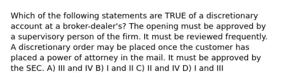 Which of the following statements are TRUE of a discretionary account at a broker-dealer's? The opening must be approved by a supervisory person of the firm. It must be reviewed frequently. A discretionary order may be placed once the customer has placed a power of attorney in the mail. It must be approved by the SEC. A) III and IV B) I and II C) II and IV D) I and III