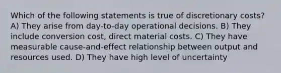 Which of the following statements is true of discretionary costs? A) They arise from day-to-day operational decisions. B) They include conversion cost, direct material costs. C) They have measurable cause-and-effect relationship between output and resources used. D) They have high level of uncertainty