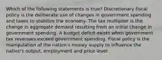 Which of the following statements is true? Discretionary fiscal policy is the deliberate use of changes in government spending and taxes to stabilize the economy. The tax multiplier is the change in aggregate demand resulting from an initial change in government spending. A budget deficit exists when government tax revenues exceed government spending. Fiscal policy is the manipulation of the nation's money supply to influence the nation's output, employment and price level.