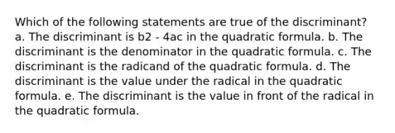 Which of the following statements are true of the discriminant? a. The discriminant is b2 - 4ac in the quadratic formula. b. The discriminant is the denominator in the quadratic formula. c. The discriminant is the radicand of the quadratic formula. d. The discriminant is the value under the radical in the quadratic formula. e. The discriminant is the value in front of the radical in the quadratic formula.