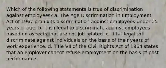 Which of the following statements is true of discrimination against employees? a. The Age Discrimination in Employment Act of 1967 prohibits discrimination against employees under 25 years of age. b. It is illegal to discriminate against employees based on aspects that are not job related. c. It is illegal to discriminate against individuals on the basis of their years of work experience. d. Title VII of the Civil Rights Act of 1964 states that an employer cannot refuse employment on the basis of past performance.