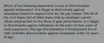 Which of the following statements is true of discrimination against employees? -It is illegal to discriminate against employees based on aspects that are not job related -Title VII of the Civil Rights Act of 1964 states that an employer cannot refuse employment on the basis of past performance -It is illegal to discriminate against individuals on the basis of their years of work experience -The Age Discrimination in Employment Act of 1967 prohibits discrimination against employees under 25 years of age