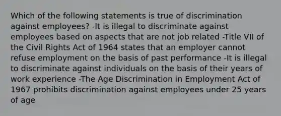 Which of the following statements is true of discrimination against employees? -It is illegal to discriminate against employees based on aspects that are not job related -Title VII of the Civil Rights Act of 1964 states that an employer cannot refuse employment on the basis of past performance -It is illegal to discriminate against individuals on the basis of their years of work experience -The Age Discrimination in Employment Act of 1967 prohibits discrimination against employees under 25 years of age