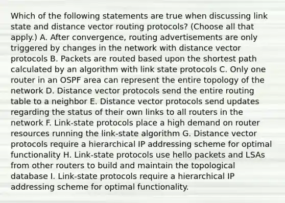 Which of the following statements are true when discussing link state and distance vector routing protocols? (Choose all that apply.) A. After convergence, routing advertisements are only triggered by changes in the network with distance vector protocols B. Packets are routed based upon the shortest path calculated by an algorithm with link state protocols C. Only one router in an OSPF area can represent the entire topology of the network D. Distance vector protocols send the entire routing table to a neighbor E. Distance vector protocols send updates regarding the status of their own links to all routers in the network F. Link-state protocols place a high demand on router resources running the link-state algorithm G. Distance vector protocols require a hierarchical IP addressing scheme for optimal functionality H. Link-state protocols use hello packets and LSAs from other routers to build and maintain the topological database I. Link-state protocols require a hierarchical IP addressing scheme for optimal functionality.