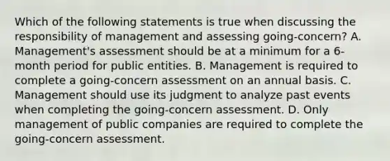 Which of the following statements is true when discussing the responsibility of management and assessing going-concern? A. Management's assessment should be at a minimum for a 6-month period for public entities. B. Management is required to complete a going-concern assessment on an annual basis. C. Management should use its judgment to analyze past events when completing the going-concern assessment. D. Only management of public companies are required to complete the going-concern assessment.