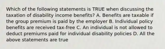 Which of the following statements is TRUE when discussing the taxation of disability income benefits? A. Benefits are taxable if the group premium is paid by the employer B. Individual policy benefits are received tax-free C. An individual is not allowed to deduct premiums paid for individual disability policies D. All the above statements are true