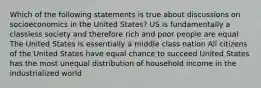 Which of the following statements is true about discussions on socioeconomics in the United States? US is fundamentally a classless society and therefore rich and poor people are equal The United States is essentially a middle class nation All citizens of the United States have equal chance to succeed United States has the most unequal distribution of household income in the industrialized world