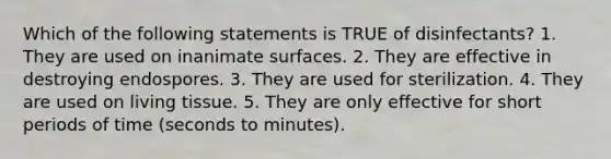 Which of the following statements is TRUE of disinfectants? 1. They are used on inanimate surfaces. 2. They are effective in destroying endospores. 3. They are used for sterilization. 4. They are used on living tissue. 5. They are only effective for short periods of time (seconds to minutes).