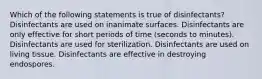 Which of the following statements is true of disinfectants? Disinfectants are used on inanimate surfaces. Disinfectants are only effective for short periods of time (seconds to minutes). Disinfectants are used for sterilization. Disinfectants are used on living tissue. Disinfectants are effective in destroying endospores.