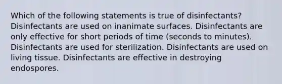 Which of the following statements is true of disinfectants? Disinfectants are used on inanimate surfaces. Disinfectants are only effective for short periods of time (seconds to minutes). Disinfectants are used for sterilization. Disinfectants are used on living tissue. Disinfectants are effective in destroying endospores.