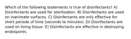 Which of the following statements is true of disinfectants? A) Disinfectants are used for sterilization. B) Disinfectants are used on inanimate surfaces. C) Disinfectants are only effective for short periods of time (seconds to minutes). D) Disinfectants are used on living tissue. E) Disinfectants are effective in destroying endospores.