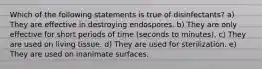 Which of the following statements is true of disinfectants? a) They are effective in destroying endospores. b) They are only effective for short periods of time (seconds to minutes). c) They are used on living tissue. d) They are used for sterilization. e) They are used on inanimate surfaces.