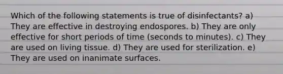 Which of the following statements is true of disinfectants? a) They are effective in destroying endospores. b) They are only effective for short periods of time (seconds to minutes). c) They are used on living tissue. d) They are used for sterilization. e) They are used on inanimate surfaces.