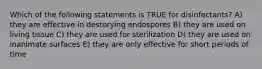 Which of the following statements is TRUE for disinfectants? A) they are effective in destorying endospores B) they are used on living tissue C) they are used for sterilization D) they are used on inanimate surfaces E) they are only effective for short periods of time