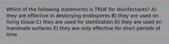 Which of the following statements is TRUE for disinfectants? A) they are effective in destorying endospores B) they are used on living tissue C) they are used for sterilization D) they are used on inanimate surfaces E) they are only effective for short periods of time