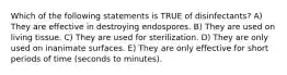 Which of the following statements is TRUE of disinfectants? A) They are effective in destroying endospores. B) They are used on living tissue. C) They are used for sterilization. D) They are only used on inanimate surfaces. E) They are only effective for short periods of time (seconds to minutes).