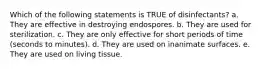 Which of the following statements is TRUE of disinfectants? a. They are effective in destroying endospores. b. They are used for sterilization. c. They are only effective for short periods of time (seconds to minutes). d. They are used on inanimate surfaces. e. They are used on living tissue.