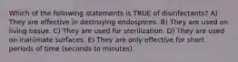 Which of the following statements is TRUE of disinfectants? A) They are effective in destroying endospores. B) They are used on living tissue. C) They are used for sterilization. D) They are used on inanimate surfaces. E) They are only effective for short periods of time (seconds to minutes).