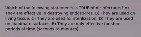 Which of the following statements is TRUE of disinfectants? A) They are effective in destroying endospores. B) They are used on living tissue. C) They are used for sterilization. D) They are used on inanimate surfaces. E) They are only effective for short periods of time (seconds to minutes).