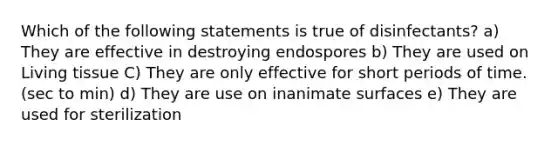 Which of the following statements is true of disinfectants? a) They are effective in destroying endospores b) They are used on Living tissue C) They are only effective for short periods of time. (sec to min) d) They are use on inanimate surfaces e) They are used for sterilization