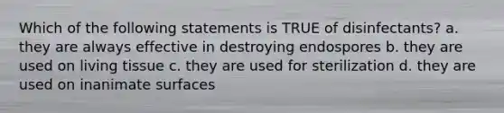 Which of the following statements is TRUE of disinfectants? a. they are always effective in destroying endospores b. they are used on living tissue c. they are used for sterilization d. they are used on inanimate surfaces