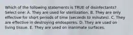 Which of the following statements is TRUE of disinfectants? Select one: A. They are used for sterilization. B. They are only effective for short periods of time (seconds to minutes). C. They are effective in destroying endospores. D. They are used on living tissue. E. They are used on inanimate surfaces.