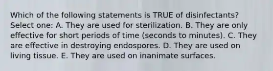 Which of the following statements is TRUE of disinfectants? Select one: A. They are used for sterilization. B. They are only effective for short periods of time (seconds to minutes). C. They are effective in destroying endospores. D. They are used on living tissue. E. They are used on inanimate surfaces.