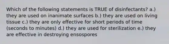 Which of the following statements is TRUE of disinfectants? a.) they are used on inanimate surfaces b.) they are used on living tissue c.) they are only effective for short periods of time (seconds to minutes) d.) they are used for sterilization e.) they are effective in destroying ensospores