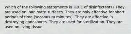 Which of the following statements is TRUE of disinfectants? They are used on inanimate surfaces. They are only effective for short periods of time (seconds to minutes). They are effective in destroying endospores. They are used for sterilization. They are used on living tissue.