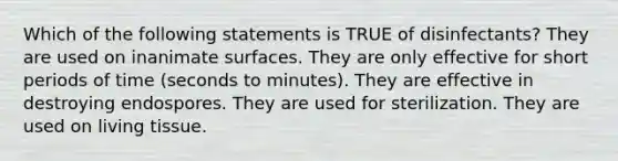 Which of the following statements is TRUE of disinfectants? They are used on inanimate surfaces. They are only effective for short periods of time (seconds to minutes). They are effective in destroying endospores. They are used for sterilization. They are used on living tissue.