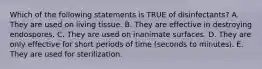Which of the following statements is TRUE of disinfectants? A. They are used on living tissue. B. They are effective in destroying endospores. C. They are used on inanimate surfaces. D. They are only effective for short periods of time (seconds to minutes). E. They are used for sterilization.