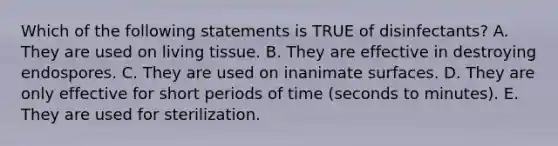 Which of the following statements is TRUE of disinfectants? A. They are used on living tissue. B. They are effective in destroying endospores. C. They are used on inanimate surfaces. D. They are only effective for short periods of time (seconds to minutes). E. They are used for sterilization.