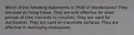 Which of the following statements is TRUE of disinfectants? They are used on living tissue. They are only effective for short periods of time (seconds to minutes). They are used for sterilization. They are used on inanimate surfaces. They are effective in destroying endospores.