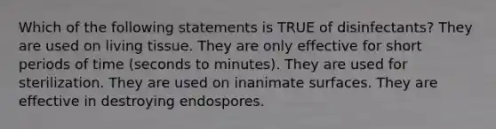 Which of the following statements is TRUE of disinfectants? They are used on living tissue. They are only effective for short periods of time (seconds to minutes). They are used for sterilization. They are used on inanimate surfaces. They are effective in destroying endospores.