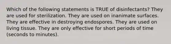 Which of the following statements is TRUE of disinfectants? They are used for sterilization. They are used on inanimate surfaces. They are effective in destroying endospores. They are used on living tissue. They are only effective for short periods of time (seconds to minutes).