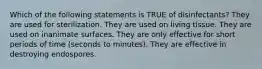 Which of the following statements is TRUE of disinfectants? They are used for sterilization. They are used on living tissue. They are used on inanimate surfaces. They are only effective for short periods of time (seconds to minutes). They are effective in destroying endospores.