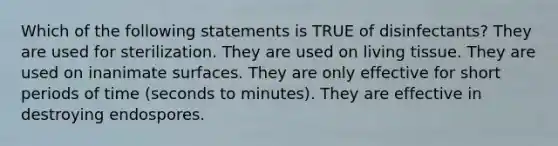 Which of the following statements is TRUE of disinfectants? They are used for sterilization. They are used on living tissue. They are used on inanimate surfaces. They are only effective for short periods of time (seconds to minutes). They are effective in destroying endospores.
