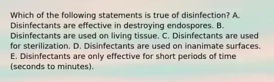 Which of the following statements is true of disinfection? A. Disinfectants are effective in destroying endospores. B. Disinfectants are used on living tissue. C. Disinfectants are used for sterilization. D. Disinfectants are used on inanimate surfaces. E. Disinfectants are only effective for short periods of time (seconds to minutes).