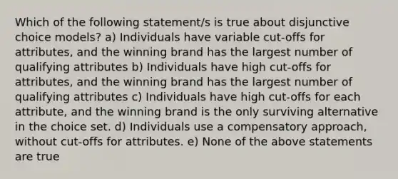 Which of the following statement/s is true about disjunctive choice models? a) Individuals have variable cut-offs for attributes, and the winning brand has the largest number of qualifying attributes b) Individuals have high cut-offs for attributes, and the winning brand has the largest number of qualifying attributes c) Individuals have high cut-offs for each attribute, and the winning brand is the only surviving alternative in the choice set. d) Individuals use a compensatory approach, without cut-offs for attributes. e) None of the above statements are true