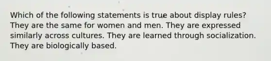 Which of the following statements is true about display rules? They are the same for women and men. They are expressed similarly across cultures. They are learned through socialization. They are biologically based.