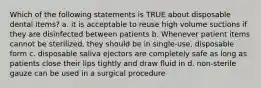 Which of the following statements is TRUE about disposable dental items? a. it is acceptable to reuse high volume suctions if they are disinfected between patients b. Whenever patient items cannot be sterilized, they should be in single-use, disposable form c. disposable saliva ejectors are completely safe as long as patients close their lips tightly and draw fluid in d. non-sterile gauze can be used in a surgical procedure