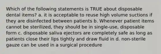 Which of the following statements is TRUE about disposable dental items? a. it is acceptable to reuse high volume suctions if they are disinfected between patients b. Whenever patient items cannot be sterilized, they should be in single-use, disposable form c. disposable saliva ejectors are completely safe as long as patients close their lips tightly and draw fluid in d. non-sterile gauze can be used in a surgical procedure