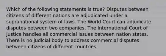 Which of the following statements is true? Disputes between citizens of different nations are adjudicated under a supranational system of laws. The World Court can adjudicate disputes between two companies. The International Court of Justice handles all commercial issues between nation states. There is no judicial body to address commercial disputes between citizens of different countries.