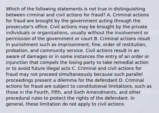 Which of the following statements is not true in distinguishing between criminal and civil actions for fraud? A. Criminal actions for fraud are brought by the government acting through the prosecutor's office. Civil actions may be brought by the private individuals or organizations, usually without the involvement or permission of the government or court B. Criminal actions result in punishment such as imprisonment, fine, order of restitution, probation, and community service. Civil actions result in an aware of damages or in some instances the entry of an order or injunction that compels the losing party to take remedial action or to avoid future illegal acts C. Criminal and civil actions for fraud may not proceed simultaneously because such parallel proceedings present a dilemma for the defendant D. Criminal actions for fraud are subject to constitutional limitations, such as those in the Fourth, Fifth, and Sixth Amendments, and other procedural rules to protect the rights of the defendant. In general, these limitation do not apply to civil actions