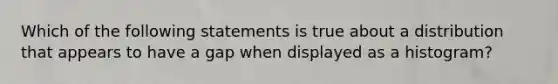 Which of the following statements is true about a distribution that appears to have a gap when displayed as a histogram?