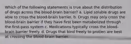 Which of the following statements is true about the distribution of drugs across the blood-brain barrier? a. Lipid soluble drugs are able to cross the blood-brain barrier. b. Drugs may only cross the blood-brain barrier if they have first been metabolized through the first-pass system c. Medications typically cross the blood-brain barrier freely. d. Drugs that bind freely to protien are best at crossing the blood-brain barrier.