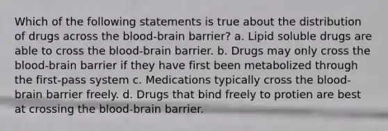 Which of the following statements is true about the distribution of drugs across the blood-brain barrier? a. Lipid soluble drugs are able to cross the blood-brain barrier. b. Drugs may only cross the blood-brain barrier if they have first been metabolized through the first-pass system c. Medications typically cross the blood-brain barrier freely. d. Drugs that bind freely to protien are best at crossing the blood-brain barrier.